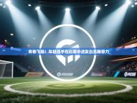 青春飞扬！年轻选手在比赛中迸发出无限潜力